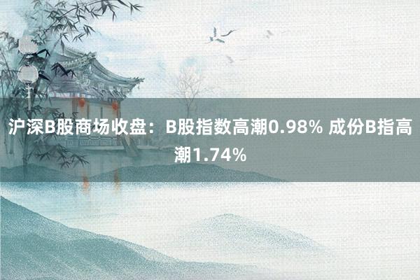 沪深B股商场收盘：B股指数高潮0.98% 成份B指高潮1.74%